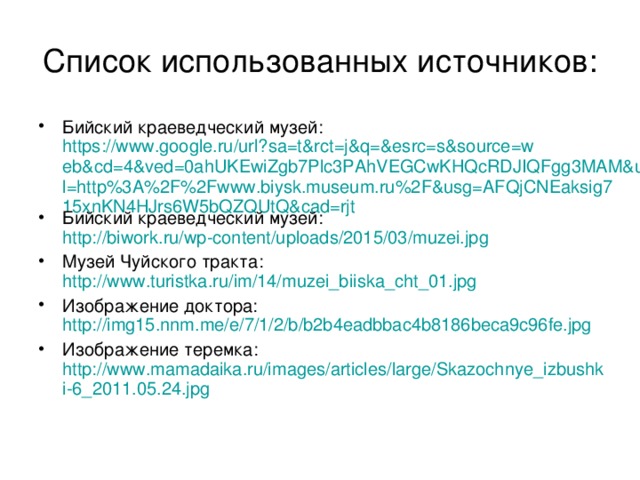Список использованных источников: Бийский краеведческий музей: https://www.google.ru/url?sa=t&rct=j&q=&esrc=s&source=web&cd=4&ved=0ahUKEwiZgb7Plc3PAhVEGCwKHQcRDJIQFgg3MAM&url=http%3A%2F%2Fwww.biysk.museum.ru%2F&usg=AFQjCNEaksig715xnKN4HJrs6W5bQZQUtQ&cad=rjt Бийский краеведческий музей: http://biwork.ru/wp-content/uploads/2015/03/muzei.jpg Музей Чуйского тракта: http://www.turistka.ru/im/14/muzei_biiska_cht_01.jpg Изображение доктора: http://img15.nnm.me/e/7/1/2/b/b2b4eadbbac4b8186beca9c96fe.jpg Изображение теремка: http://www.mamadaika.ru/images/articles/large/Skazochnye_izbushki-6_2011.05.24.jpg   