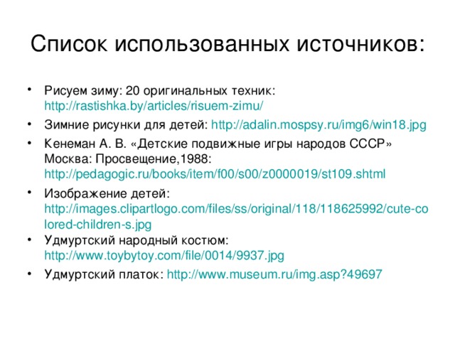 Список использованных источников: Рисуем зиму: 20 оригинальных техник: http://rastishka.by/articles/risuem-zimu/ Зимние рисунки для детей: http://adalin.mospsy.ru/img6/win18.jpg Кенеман А. В. «Детские подвижные игры народов СССР» Москва: Просвещение,1988: http://pedagogic.ru/books/item/f00/s00/z0000019/st109.shtml Изображение детей: http://images.clipartlogo.com/files/ss/original/118/118625992/cute-colored-children-s.jpg Удмуртский народный костюм: http://www.toybytoy.com/file/0014/9937.jpg Удмуртский платок: http://www.museum.ru/img.asp?49697   