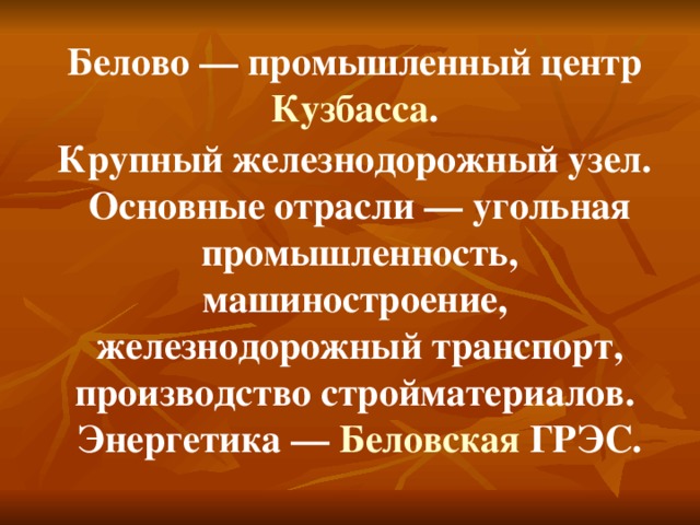 Белово — промышленный центр Кузбасса . Крупный железнодорожный узел. Основные отрасли — угольная промышленность, машиностроение, железнодорожный транспорт, производство стройматериалов. Энергетика — Беловская ГРЭС .