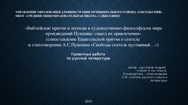 Управление образования Администрации муниципального района «Сысольский»  МБОУ «Средняя общеобразовательная школа» с.Пыелдино     «Библейские притчи и легенды в художественно-философском мире произведений Пушкина: смысл их привлечения» (сопоставление Евангельской притчи о сеятеле и стихотворения А.С.Пушкина «Свободы сеятель пустынный…»)   Проектная работа по русской литературе Автор - Шустиков Андрей, ученик 9 «а» класса Руководитель – Александрова О.В., учитель русского языка и литературы    2015 
