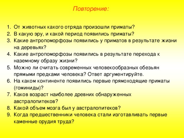 Повторение: От животных какого отряда произошли приматы? В какую эру, и какой период появились приматы? Какие антропоморфозы появились у приматов в результате жизни на деревьях? Какие антропоморфозы появились в результате перехода к наземному образу жизни? Можно ли считать современных человекообразных обезьян прямыми предками человека? Ответ аргументируйте. На каком континенте появились первые прямоходящие приматы (гоминиды)? Каков возраст наиболее древних обнаруженных австралопитеков? Какой объем мозга был у австралопитеков? Когда предшественники человека стали изготавливать первые каменные орудия труда?