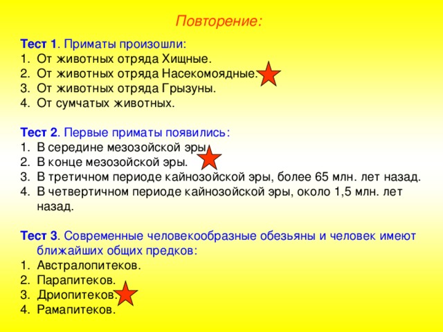 Повторение: Тест 1 . Приматы произошли: От животных отряда Хищные. От животных отряда Насекомоядные. От животных отряда Грызуны. От сумчатых животных.  Тест 2 . Первые приматы появились: В середине мезозойской эры. В конце мезозойской эры. В третичном периоде кайнозойской эры, более 65 млн. лет назад. В четвертичном периоде кайнозойской эры, около 1,5 млн. лет назад.  Тест 3 . Современные человекообразные обезьяны и человек имеют ближайших общих предков: Австралопитеков. Парапитеков. Дриопитеков. Рамапитеков.