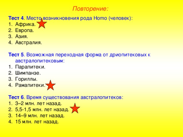 Повторение: Тест 4 . Место возникновения рода Homo (человек): Африка. Европа. Азия. Австралия.  Тест 5 . Возможная переходная форма от дриопитековых к австралопитековым: Парапитеки. Шимпанзе. Гориллы. Рамапитеки.  Тест 6 . Время существования австралопитеков: 3–2 млн. лет назад. 5,5-1,5 млн. лет назад. 14–9 млн. лет назад. 15 млн. лет назад.