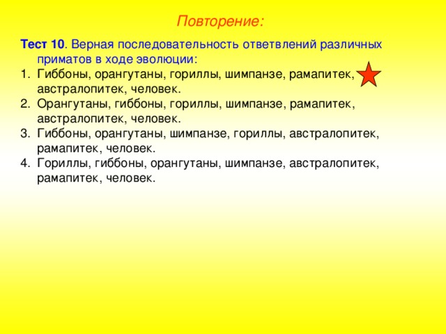 Повторение: Тест 10 . Верная последовательность ответвлений различных приматов в ходе эволюции: Гиббоны, орангутаны, гориллы, шимпанзе, рамапитек, австралопитек, человек. Орангутаны, гиббоны, гориллы, шимпанзе, рамапитек, австралопитек, человек. Гиббоны, орангутаны, шимпанзе, гориллы, австралопитек, рамапитек, человек. Гориллы, гиббоны, орангутаны, шимпанзе, австралопитек, рамапитек, человек.