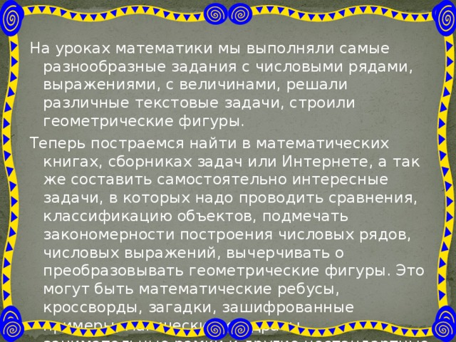 На уроках математики мы выполняли самые разнообразные задания с числовыми рядами, выражениями, с величинами, решали различные текстовые задачи, строили геометрические фигуры. Теперь постраемся найти в математических книгах, сборниках задач или Интернете, а так же составить самостоятельно интересные задачи, в которых надо проводить сравнения, классификацию объектов, подмечать закономерности построения числовых рядов, числовых выражений, вычерчивать о преобразовывать геометрические фигуры. Это могут быть математические ребусы, кроссворды, загадки, зашифрованные примеры, магические квадраты, занимательные рамки и другие нестандартные задания. Вот, например, несколько таких заданий. 