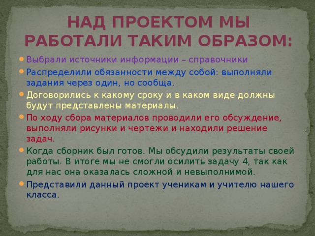Над проектом мы работали таким образом: Выбрали источники информации – справочники Распределили обязанности между собой: выполняли задания через один, но сообща. Договорились к какому сроку и в каком виде должны будут представлены материалы. По ходу сбора материалов проводили его обсуждение, выполняли рисунки и чертежи и находили решение задач. Когда сборник был готов. Мы обсудили результаты своей работы. В итоге мы не смогли осилить задачу 4, так как для нас она оказалась сложной и невыполнимой. Представили данный проект ученикам и учителю нашего класса. 