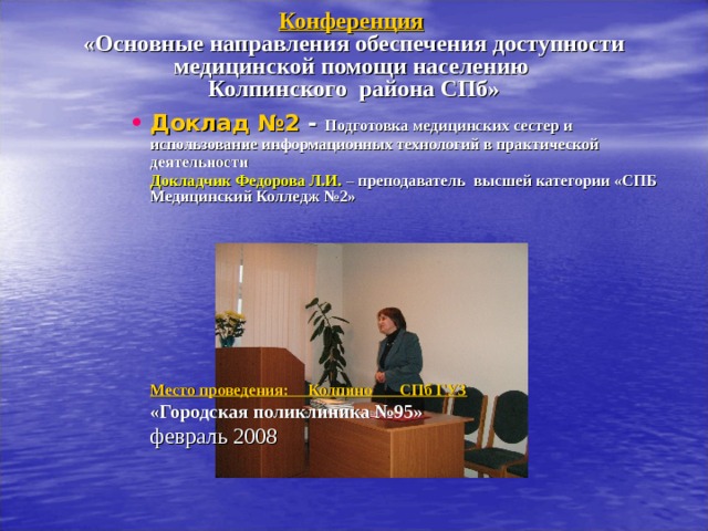 Конференция   «Основные направления обеспечения доступности медицинской помощи населению  Колпинского района СПб»   Доклад №2 - Подготовка медицинских сестер и использование информационных технологий в практической деятельности  Докладчик Федорова Л.И. – преподаватель  высшей категории «СПБ Медицинский Колледж №2»   Место проведения: Колпино СПб ГУЗ   «Городская поликлиника №95»    февраль 2008  