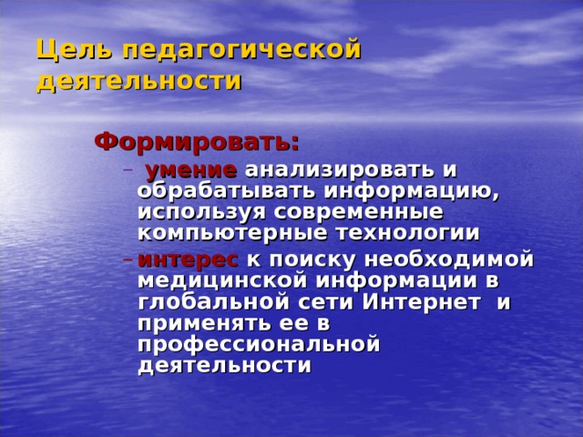 Цель педагогической деятельности Формировать: Формировать: Формировать:  умение  анализировать и обрабатывать информацию, используя современные компьютерные технологии  умение  анализировать и обрабатывать информацию, используя современные компьютерные технологии  умение  анализировать и обрабатывать информацию, используя современные компьютерные технологии  умение  анализировать и обрабатывать информацию, используя современные компьютерные технологии интерес  к поиску необходимой медицинской информации в глобальной сети Интернет и применять ее в профессиональной деятельности интерес  к поиску необходимой медицинской информации в глобальной сети Интернет и применять ее в профессиональной деятельности интерес  к поиску необходимой медицинской информации в глобальной сети Интернет и применять ее в профессиональной деятельности интерес  к поиску необходимой медицинской информации в глобальной сети Интернет и применять ее в профессиональной деятельности      