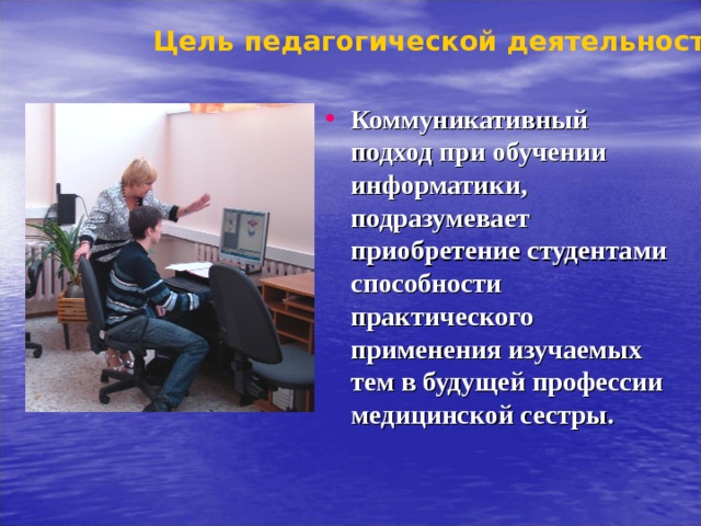 Цель педагогической деятельности Коммуникативный подход при обучении информатики, подразумевает приобретение студентами способности практического применения изучаемых тем в будущей профессии медицинской сестры.  