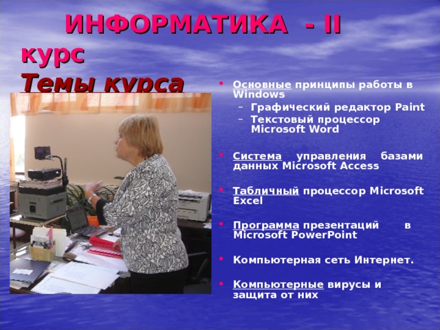  ИНФОРМАТИКА - II курс  Темы курса Основные принципы работы в Windows Графический редактор Paint Текстовый процессор Microsoft Word   Графический редактор Paint Текстовый процессор Microsoft Word   Система управления базами данных Microsoft Access  Табличный процессор Microsoft Excel   Программа презентаций в Microsoft PowerPoint   Компьютерная сеть Интернет.  Компьютерные вирусы и защита от них   