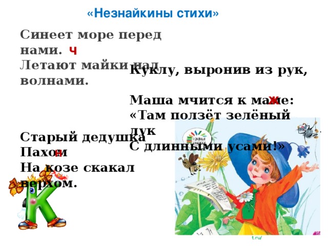 «Незнайкины стихи» Синеет море перед нами. Летают майки над волнами. ч Куклу, выронив из рук, Маша мчится к маме: «Там ползёт зелёный лук С длинными усами!» ж Старый дедушка Пахом На козе скакал верхом. н