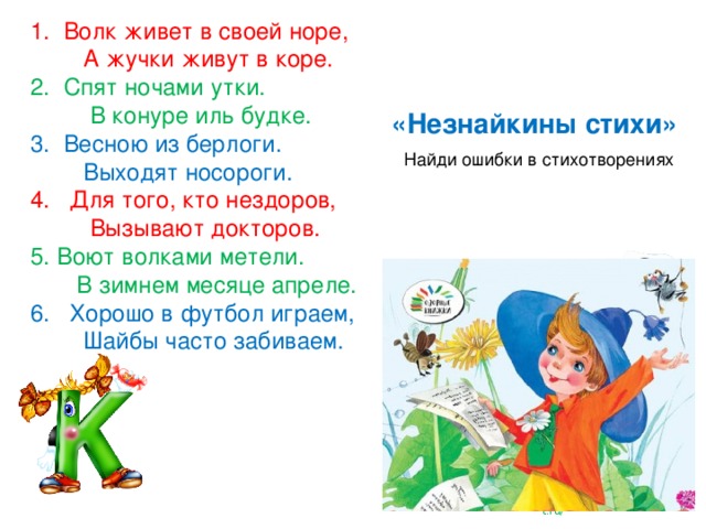 1. Волк живет в своей норе,  А жучки живут в коре. 2. Спят ночами утки.  В конуре иль будке. 3. Весною из берлоги.  Выходят носороги. 4. Для того, кто нездоров,  Вызывают докторов. 5. Воют волками метели.  В зимнем месяце апреле. 6. Хорошо в футбол играем,  Шайбы часто забиваем. «Незнайкины стихи» Найди ошибки в стихотворениях