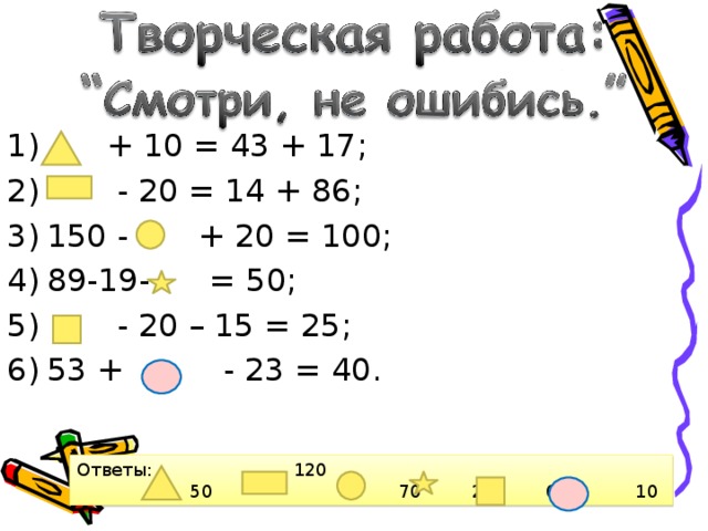  + 10 = 43 + 17;  - 20 = 14 + 86; 150 - + 20 = 100; 89-19- = 50;  - 20 – 15 = 25; 53 + - 23 = 40.  Ответы: 120  50 70 20 60 10  