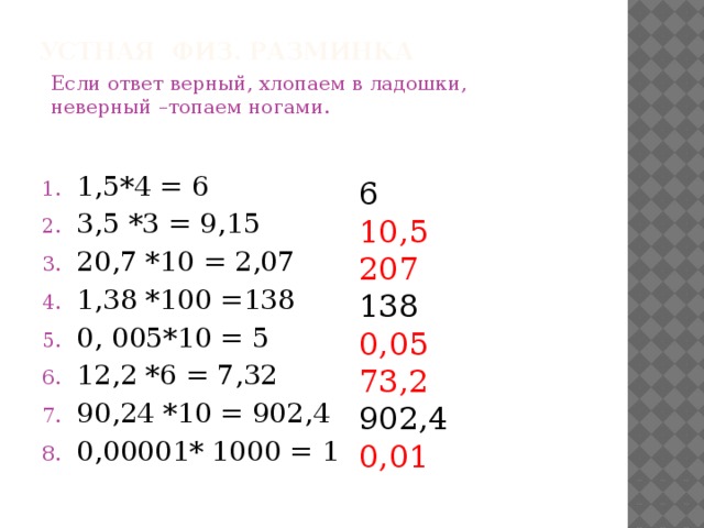 Устная физ. разминка Если ответ верный, хлопаем в ладошки, неверный –топаем ногами. 1,5*4 = 6 3,5 *3 = 9,15 20,7 *10 = 2,07 1,38 *100 =138 0, 005*10 = 5 12,2 *6 = 7,32 90,24 *10 = 902,4 0,00001* 1000 = 1 6 10,5 207 138 0,05 73,2 902,4 0,01 