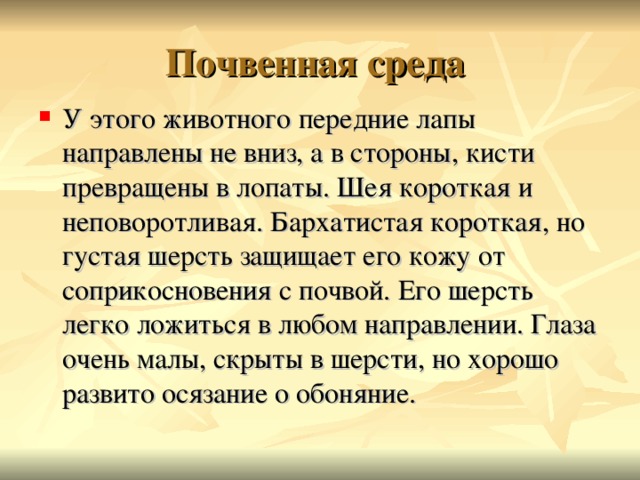 Почвенная среда У этого животного передние лапы направлены не вниз, а в стороны, кисти превращены в лопаты. Шея короткая и неповоротливая. Бархатистая короткая, но густая шерсть защищает его кожу от соприкосновения с почвой. Его шерсть легко ложиться в любом направлении. Глаза очень малы, скрыты в шерсти, но хорошо развито осязание о обоняние.  