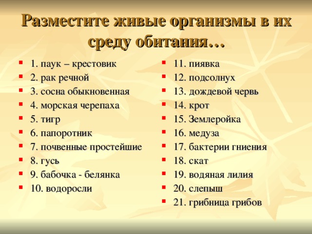 Разместите живые организмы в их среду обитания… 1. паук – крестовик 2. рак речной 3. сосна обыкновенная 4. морская черепаха 5. тигр 6. папоротник 7. почвенные простейшие 8. гусь 9. бабочка - белянка 10. водоросли 11. пиявка 12. подсолнух 13. дождевой червь 14. крот 15. Землеройка 16. медуза 17. бактерии гниения 18. скат 19. водяная лилия 20. слепыш 21. грибница грибов  