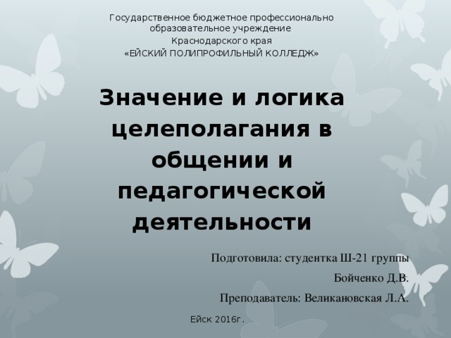 Государственное бюджетное профессионально образовательное учреждение Краснодарского края «ЕЙСКИЙ ПОЛИПРОФИЛЬНЫЙ КОЛЛЕДЖ» Значение и логика целеполагания в общении и педагогической деятельности Подготовила: студентка Ш-21 группы Бойченко Д.В. Преподаватель: Великановская Л.А. Ейск 2016г. 