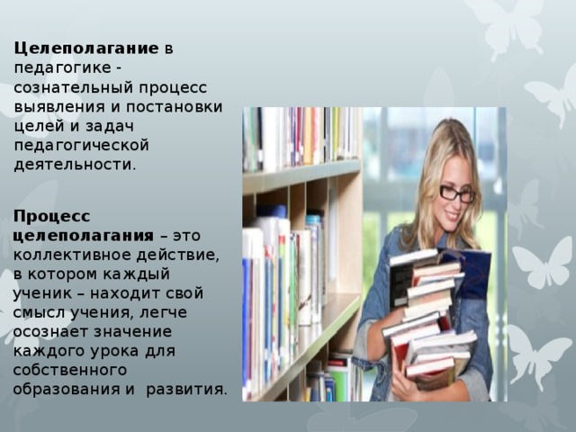 Целеполагание в педагогике - сознательный процесс выявления и постановки целей и задач педагогической деятельности. Процесс целеполагания – это коллективное действие, в котором каждый ученик – находит свой смысл учения, легче осознает значение каждого урока для собственного образования и развития. 