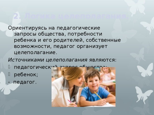 2. Логика целеполагания.   Ориентируясь на педагогические запросы общества, потребности ребенка и его родителей, собственные возможности, педагог организует целеполагание. Источниками целеполагания являются: педагогический запрос общества; ребенок; - педагог. 