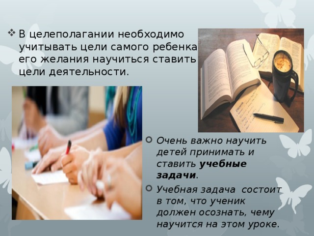 В целеполагании необходимо учитывать цели самого ребенка, его желания научиться ставить цели деятельности. Очень важно научить детей принимать и ставить учебные задачи . Учебная задача состоит в том, что ученик должен осознать, чему научится на этом уроке. 
