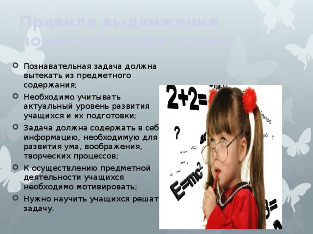 Правила выдвижения познавательных задач:  Познавательная задача должна вытекать из предметного содержания;  Необходимо учитывать актуальный уровень развития учащихся и их подготовки;  Задача должна содержать в себе информацию, необходимую для развития ума, воображения, творческих процессов;  К осуществлению предметной деятельности учащихся необходимо мотивировать;  Нужно научить учащихся решать задачу. 
