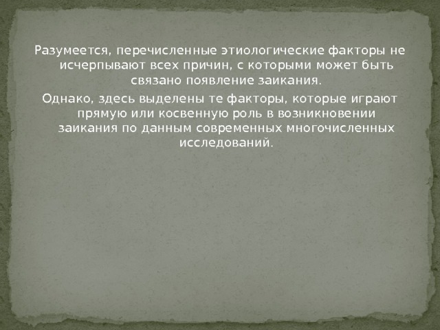 Разумеется, перечисленные этиологические факторы не исчерпывают всех причин, с которыми может быть связано появление заикания. Однако, здесь выделены те факторы, которые играют прямую или косвенную роль в возникновении заикания по данным современных многочисленных исследований. 