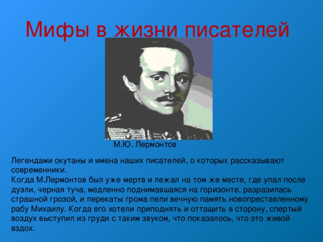 Мифы в жизни писателей М.Ю. Лермонтов Легендами окутаны и имена наших писателей, о которых рассказывают современники. Когда М.Лермонтов был уже мертв и лежал на том же месте, где упал после дуэли, черная туча, медленно поднимавшаяся на горизонте, разразилась страшной грозой, и перекаты грома пели вечную память новопреставленному рабу Михаилу. Когда его хотели приподнять и оттащить в сторону, спертый воздух выступил из груди с таким звуком, что показалось, что это живой вздох. 