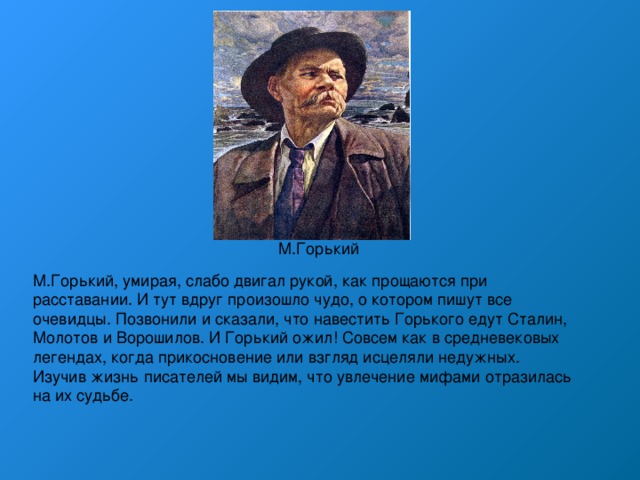 М.Горький М.Горький, умирая, слабо двигал рукой, как прощаются при расставании. И тут вдруг произошло чудо, о котором пишут все очевидцы. Позвонили и сказали, что навестить Горького едут Сталин, Молотов и Ворошилов. И Горький ожил! Совсем как в средневековых легендах, когда прикосновение или взгляд исцеляли недужных. Изучив жизнь писателей мы видим, что увлечение мифами отразилась на их судьбе. 