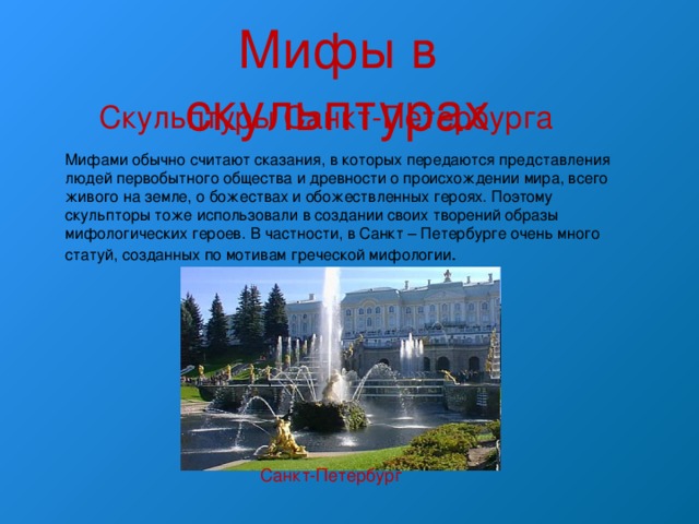 Мифы в скульптурах Скульптуры Санкт-Петербурга Мифами обычно считают сказания, в которых передаются представления людей первобытного общества и древности о происхождении мира, всего живого на земле, о божествах и обожествленных героях. Поэтому скульпторы тоже использовали в создании своих творений образы мифологических героев. В частности, в Санкт – Петербурге очень много статуй, созданных по мотивам греческой мифологии . Санкт-Петербург 