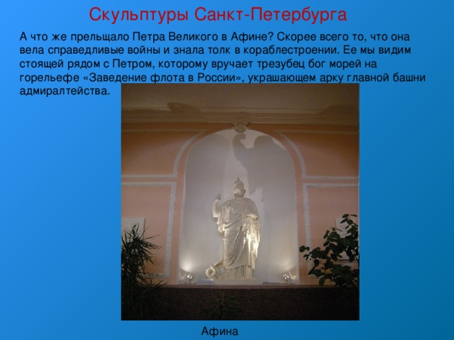 Скульптуры Санкт-Петербурга А что же прельщало Петра Великого в Афине? Скорее всего то, что она вела справедливые войны и знала толк в кораблестроении. Ее мы видим стоящей рядом с Петром, которому вручает трезубец бог морей на горельефе «Заведение флота в России», украшающем арку главной башни адмиралтейства. Афина 