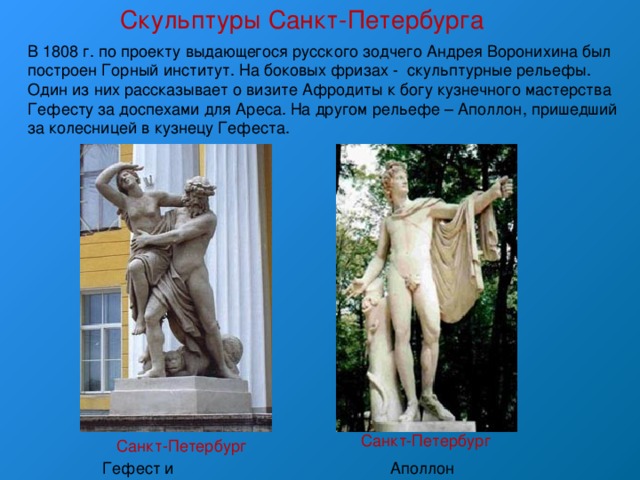 Скульптуры Санкт-Петербурга В 1808 г. по проекту выдающегося русского зодчего Андрея Воронихина был построен Горный институт. На боковых фризах - скульптурные рельефы. Один из них рассказывает о визите Афродиты к богу кузнечного мастерства Гефесту за доспехами для Ареса. На другом рельефе – Аполлон, пришедший за колесницей в кузнецу Гефеста. Санкт-Петербург Санкт-Петербург Аполлон Гефест и Афродита 