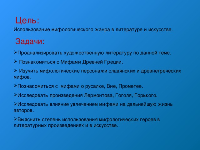 Цель: Использование мифологического жанра в литературе и искусстве. Задачи: Проанализировать художественную литературу по данной теме.  Познакомиться с Мифами Древней Греции.  Изучить мифологические персонажи славянских и древнегреческих мифов. Познакомиться с мифами о русалке, Вие, Прометее. Исследовать произведения Лермонтова, Гоголя, Горького. Исследовать влияние увлечением мифами на дальнейшую жизнь авторов. Выяснить степень использования мифологических героев в литературных произведениях и в искусстве. 