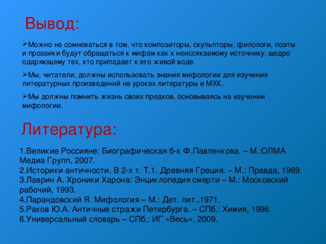 Вывод: Можно не сомневаться в том, что композиторы, скульпторы, филологи, поэты и прозаики будут обращаться к мифам как к неиссякаемому источнику, щедро одаряющему тех, кто припадает к его живой воде. Мы, читатели, должны использовать знания мифологии для изучения литературных произведений на уроках литературы и МХК. Мы должны помнить жизнь своих предков, основываясь на изучении мифологии. Литература: 1.Великие Россияне: Биографическая б-к Ф.Павленкова. – М.:ОЛМА Медиа Групп, 2007. 2.Историки античности. В 2-х т. Т.1. Древняя Греция. – М.: Правда, 1989. 3.Лаврин А. Хроники Харона: Энциклопедия смерти – М.: Московский рабочий, 1993. 4.Парандовский Я. Мифология – М.: Дет. лит.,1971. 5.Раков Ю.А. Античные стражи Петербурга. – СПб.: Химия, 1996. 6.Универсальный словарь – СПб.: ИГ «Весь», 2009. 