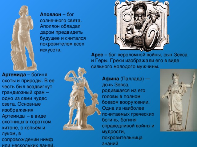 Аполлон – бог солнечного света. Аполлон обладал даром предвидеть будущее и считался покровителем всех искусств. Арес – бог вероломной войны, сын Зевса и Геры. Греки изображали его в виде сильного молодого мужчины. Артемида – богиня охоты и природы. В ее честь был воздвигнут грандиозный храм – одно из семи чудес света. Основные изображения Артемиды – в виде охотницы в коротком хитоне, с копьем и луком, в сопровождении нимф или нескольких ланей. Афина (Паллада) — дочь Зевса, родившаяся из его головы в полном боевом вооружении. Одна из наиболее почитаемых греческих богинь, богиня справедливой войны и мудрости, покровительница знаний 