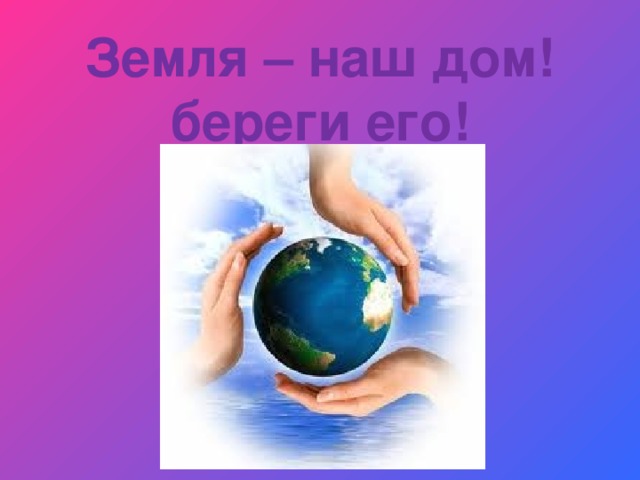 Земля – наш дом!  береги его! 