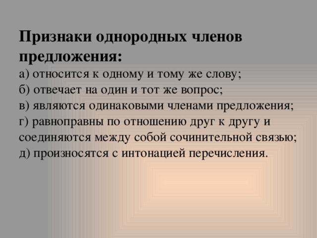 Признаки однородных членов предложения:  а) относится к одному и тому же слову;  б) отвечает на один и тот же вопрос;  в) являются одинаковыми членами предложения;  г) равноправны по отношению друг к другу и соединяются между собой сочинительной связью;  д) произносятся с интонацией перечисления.   
