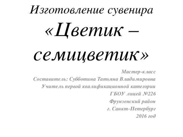 Изготовление сувенира  «Цветик –семицветик» Мастер-класс Составитель: Субботина Татьяна Владимировна Учитель первой квалификационной категории ГБОУ лицей №226 Фрунзенский район г. Санкт-Петербург 2016 год 
