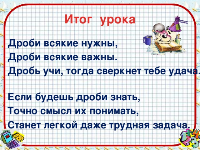 Итог урока Дроби всякие нужны, Дроби всякие важны. Дробь учи, тогда сверкнет тебе удача. Если будешь дроби знать, Точно смысл их понимать, Станет легкой даже трудная задача. 