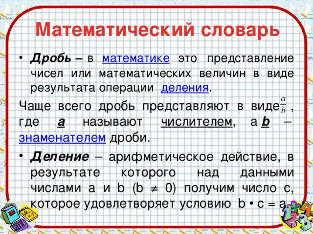 Математический словарь Дробь – в  математике   это представление чисел или математических величин в виде результата операции  деления . Чаще всего дробь представляют в виде  , где   a   называют  числителем , а  b –   знаменателем  дроби. Деление  – арифметическое действие, в результате которого над данными числами a и b (b ≠ 0) получим число с, которое удовлетворяет условию b • с = а.   