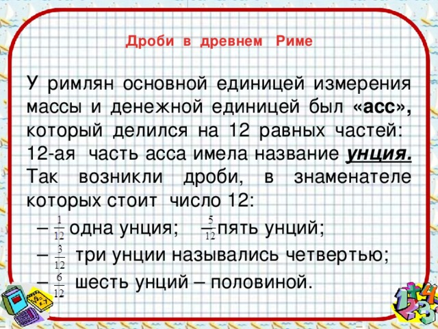  Дроби в древнем Риме   У римлян основной единицей измерения массы и денежной единицей был «асс», который делился на 12 равных частей: 12-ая часть асса имела название унция. Так возникли дроби, в знаменателе которых стоит число 12: – одна унция;  – пять унций; – три унции назывались четвертью; – шесть унций – половиной. 