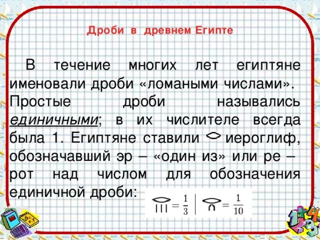  Дроби в древнем Египте    В течение многих лет египтяне именовали дроби «ломаными числами».  Простые дроби назывались единичными ; в их числителе всегда была 1. Египтяне ставили иероглиф, обозначавший эр – «один из» или ре – рот над числом для обозначения единичной дроби: 