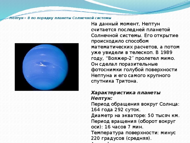 Нептун – 8 по порядку планеты Солнечной системы   На данный момент, Нептун считается последней планетой Солнечной системы. Его открытие происходило способом математических расчетов, а потом уже увидели в телескоп. В 1989 году, “Вояжер-2″ пролетел мимо. Он сделал поразительные фотоснимки голубой поверхности Нептуна и его самого крупного спутника Тритона. Характеристика планеты Нептун: Период обращения вокруг Солнца: 164 года 292 суток. Диаметр на экваторе: 50 тысяч км. Период вращения (оборот вокруг оси): 16 часов 7 мин. Температура поверхности: минус 220 градусов (средняя). Атмосфера: в основном водород и гелий. Число спутников: 8. Главные спутники: Тритон . 