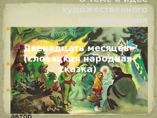 О теме и идее художественного произведения Тема художественного произведения– это то, о чём в целом рассказывается в произведении, это то, что положено в его основу . Идея – основная мысль произведения, которую автор стремится донести читателям. Определить тему и идею произведения – значит понять, что и зачем хотел рассказать читателю автор. « Двенадцать месяцев» (словацкая народная сказка) 