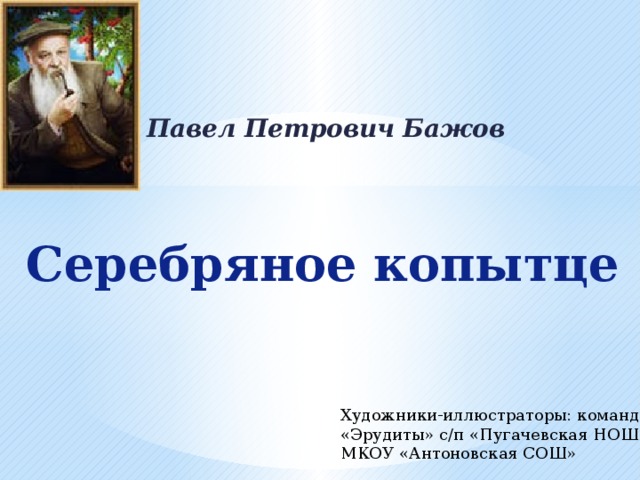 Павел Петрович Бажов Серебряное копытце Художники-иллюстраторы: команда «Эрудиты» с/п «Пугачевская НОШ» МКОУ «Антоновская СОШ» 
