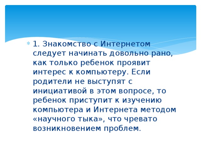 1. Знакомство с Интернетом следует начинать довольно рано, как только ребенок проявит интерес к компьютеру. Если родители не выступят с инициативой в этом вопросе, то ребенок приступит к изучению компьютера и Интернета методом «научного тыка», что чревато возникновением проблем. 