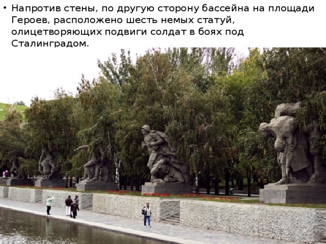 Напротив стены, по другую сторону бассейна на площади Героев, расположено шесть немых статуй, олицетворяющих подвиги солдат в боях под Сталинградом.  