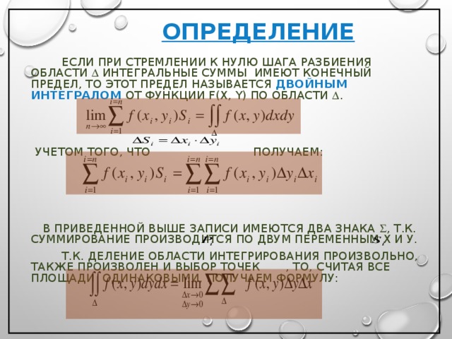  ОПРЕДЕЛЕНИЕ     ЕСЛИ ПРИ СТРЕМЛЕНИИ К НУЛЮ ШАГА РАЗБИЕНИЯ ОБЛАСТИ  ИНТЕГРАЛЬНЫЕ СУММЫ ИМЕЮТ КОНЕЧНЫЙ ПРЕДЕЛ, ТО ЭТОТ ПРЕДЕЛ НАЗЫВАЕТСЯ ДВОЙНЫМ ИНТЕГРАЛОМ ОТ ФУНКЦИИ F ( X , Y ) ПО ОБЛАСТИ  .  УЧЕТОМ ТОГО, ЧТО ПОЛУЧАЕМ:  В ПРИВЕДЕННОЙ ВЫШЕ ЗАПИСИ ИМЕЮТСЯ ДВА ЗНАКА  , Т.К. СУММИРОВАНИЕ ПРОИЗВОДИТСЯ ПО ДВУМ ПЕРЕМЕННЫМ Х И У.   Т.К. ДЕЛЕНИЕ ОБЛАСТИ ИНТЕГРИРОВАНИЯ ПРОИЗВОЛЬНО, ТАКЖЕ ПРОИЗВОЛЕН И ВЫБОР ТОЧЕК , ТО, СЧИТАЯ ВСЕ ПЛОЩАДИ ОДИНАКОВЫМИ, ПОЛУЧАЕМ ФОРМУЛУ: 