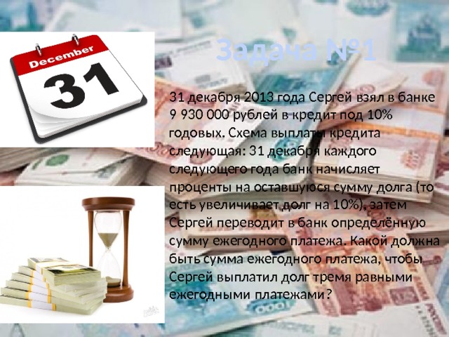 Задача №1 31 декабря 2013 года Сергей взял в банке 9 930 000 руб­лей в кре­дит под 10% годовых. Схема выплаты кредита следующая: 31 декабря каждого следующего года банк начисляет проценты на оставшуюся сумму долга (то есть увеличивает долг на 10%), затем Сергей переводит в банк определённую сумму ежегодного платежа. Какой должна быть сумма ежегодного платежа, чтобы Сергей выплатил долг тремя равными ежегодными платежами? 