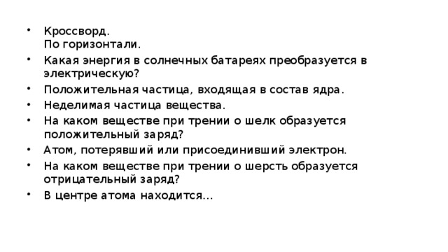 Кроссворд.   По горизонтали. Какая энергия в солнечных батареях преобразуется в электрическую? Положительная частица, входящая в состав ядра. Неделимая частица вещества. На каком веществе при трении о шелк образуется положительный заряд? Атом, потерявший или присоединивший электрон. На каком веществе при трении о шерсть образуется отрицательный заряд? В центре атома находится…