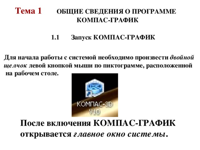 Тема 1   ОБЩИЕ СВЕДЕНИЯ О ПРОГРАММЕ  КОМПАС-ГРАФИК 1.1  Запуск КОМПАС-ГРАФИК 1.1  Запуск КОМПАС-ГРАФИК 1.1  Запуск КОМПАС-ГРАФИК Для начала работы с системой необходимо произвести двойной щелчок левой кнопкой мыши по пиктограмме, расположенной  на рабочем столе. Для начала работы с системой необходимо произвести двойной щелчок левой кнопкой мыши по пиктограмме, расположенной  на рабочем столе. После включения КОМПАС-ГРАФИК открывается главное окно системы .  
